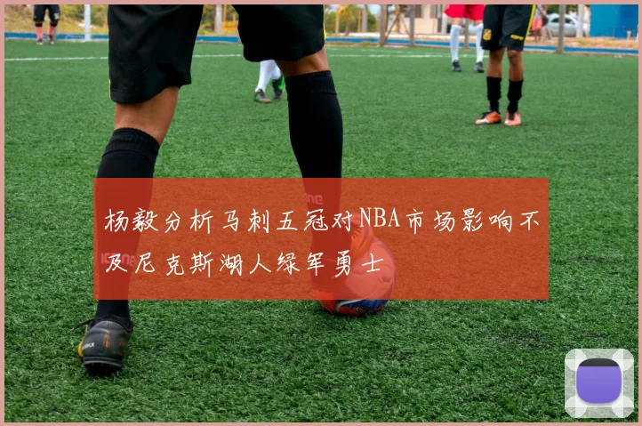 杨毅分析马刺五冠对NBA市场影响不及尼克斯湖人绿军勇士