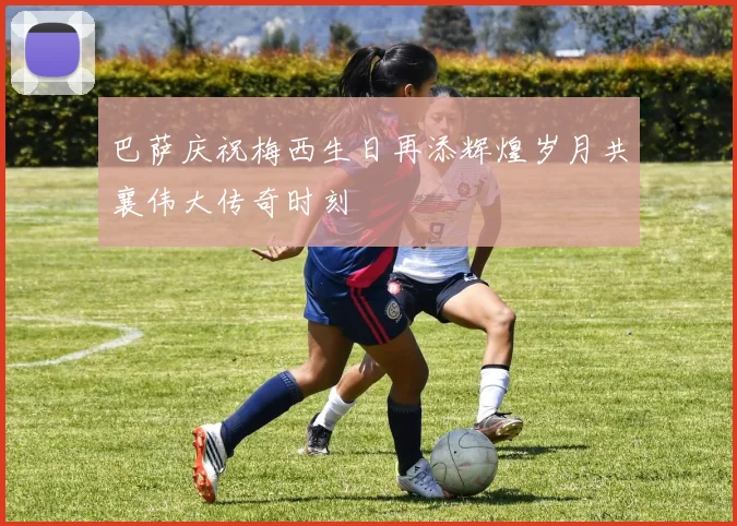 巴萨庆祝梅西生日再添辉煌岁月共襄伟大传奇时刻