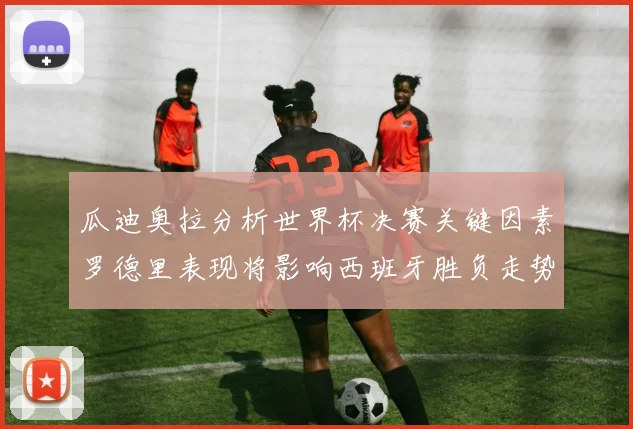 瓜迪奥拉分析世界杯决赛关键因素罗德里表现将影响西班牙胜负走势
