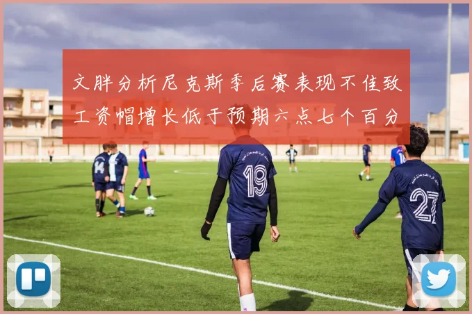 文胖分析尼克斯季后赛表现不佳致工资帽增长低于预期六点七个百分点
