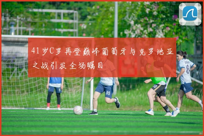 41岁C罗再登巅峰葡萄牙与克罗地亚之战引发全场瞩目
