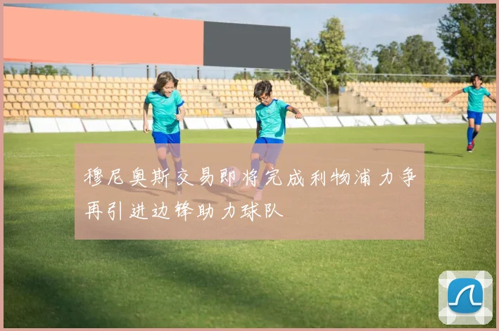 穆尼奥斯交易即将完成利物浦力争再引进边锋助力球队