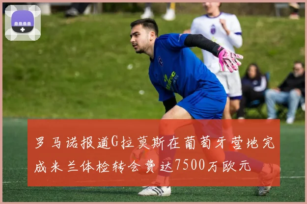 罗马诺报道G拉莫斯在葡萄牙营地完成米兰体检转会费达7500万欧元