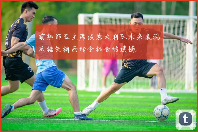 前热那亚主席谈意大利队未来表现及错失梅西转会机会的遗憾