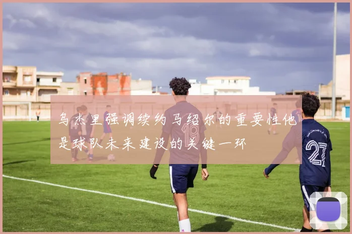 乌杰里强调续约马绍尔的重要性他是球队未来建设的关键一环