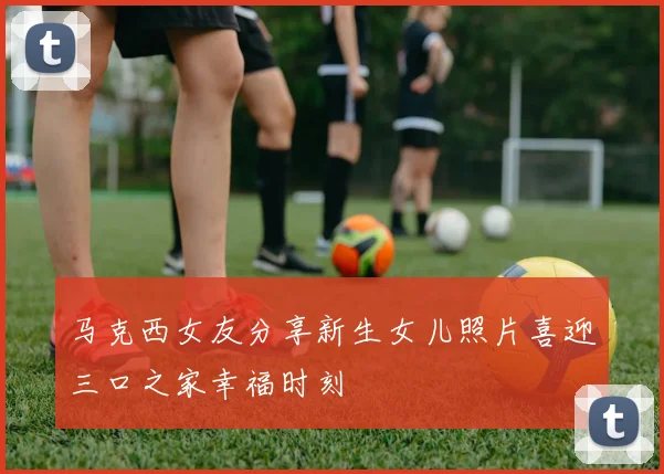 马克西女友分享新生女儿照片喜迎三口之家幸福时刻