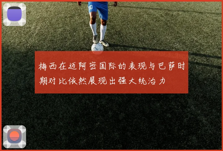 梅西在迈阿密国际的表现与巴萨时期对比依然展现出强大统治力