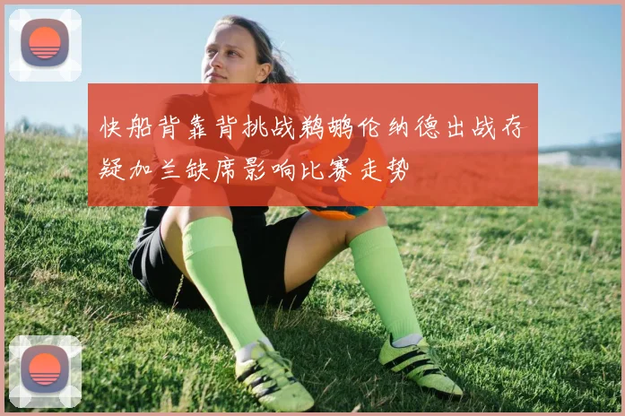 快船背靠背挑战鹈鹕伦纳德出战存疑加兰缺席影响比赛走势