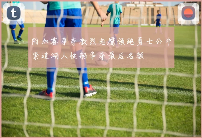 附加赛争夺激烈老鹰领跑勇士公牛紧追湖人快船争夺最后名额