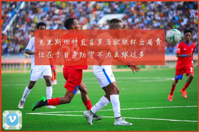 克里斯坦特直言罗马欧联杯出局责任在于自身防守不力丢球过多