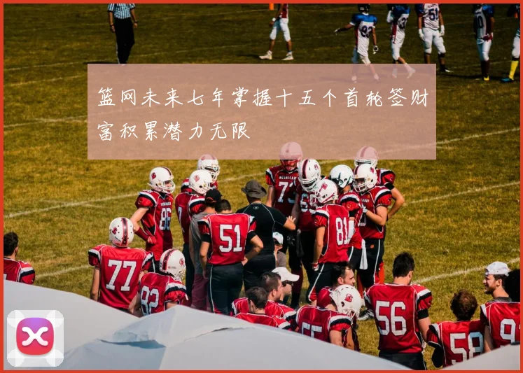 篮网未来七年掌握十五个首轮签财富积累潜力无限