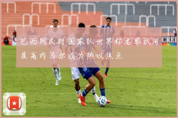 巴西网民对国家队世界杯名单认可度高内马尔成为热议焦点
