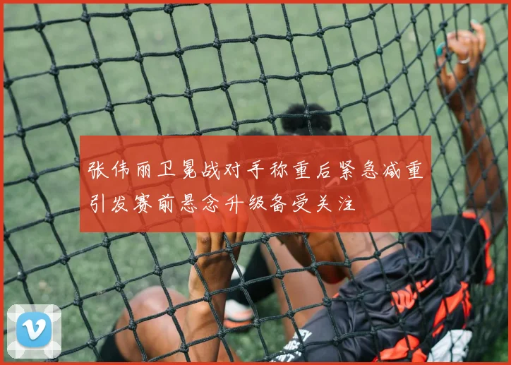 张伟丽卫冕战对手称重后紧急减重引发赛前悬念升级备受关注