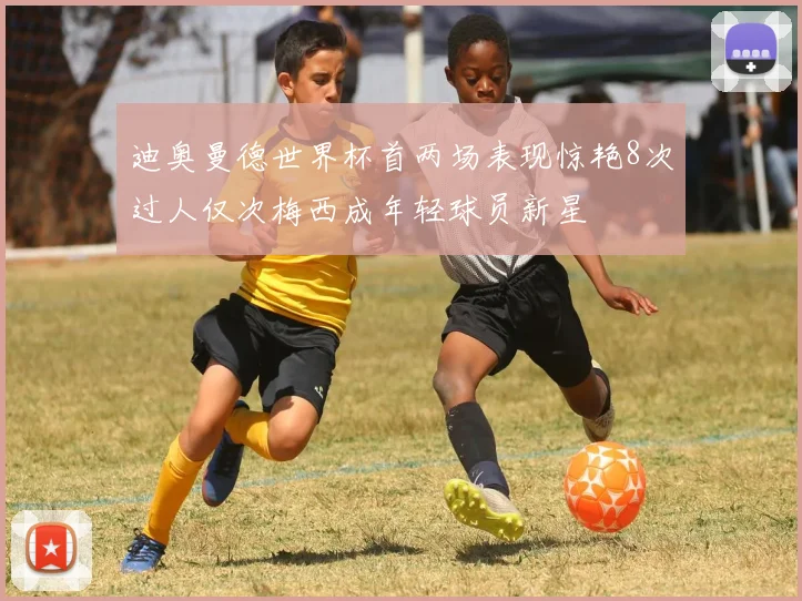 迪奥曼德世界杯首两场表现惊艳8次过人仅次梅西成年轻球员新星