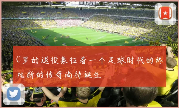 C罗的退役象征着一个足球时代的终结新的传奇尚待诞生
