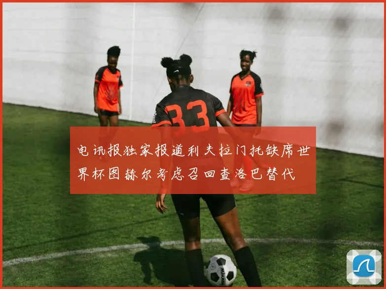 电讯报独家报道利夫拉门托缺席世界杯图赫尔考虑召回查洛巴替代