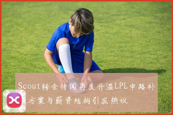 Scout转会传闻再度升温LPL中路补强方案与薪资结构引发热议