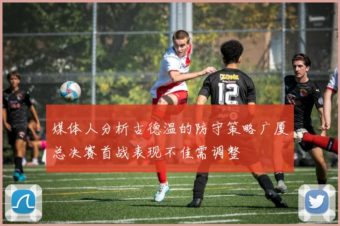 媒体人分析古德温的防守策略广厦总决赛首战表现不佳需调整