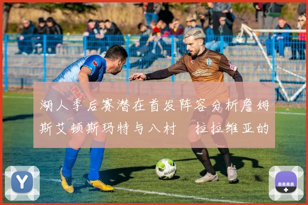 湖人季后赛潜在首发阵容分析詹姆斯艾顿斯玛特与八村塁拉拉维亚的组合前景
