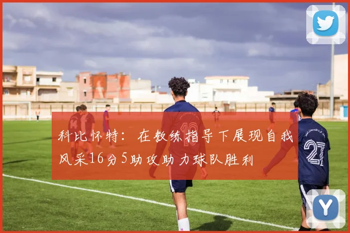 科比怀特：在教练指导下展现自我风采16分5助攻助力球队胜利