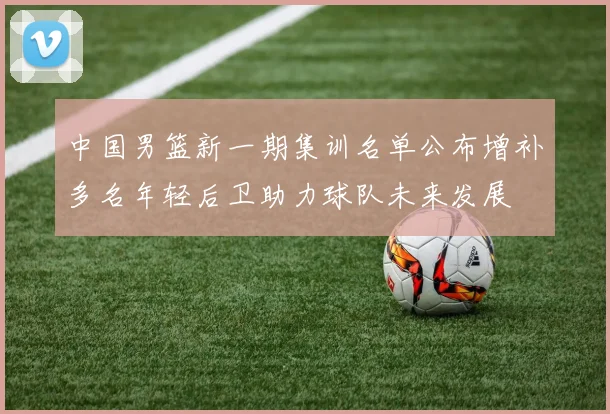 中国男篮新一期集训名单公布增补多名年轻后卫助力球队未来发展