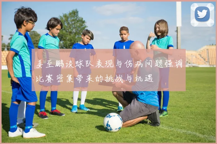 姜至鹏谈球队表现与伤病问题强调比赛密集带来的挑战与机遇