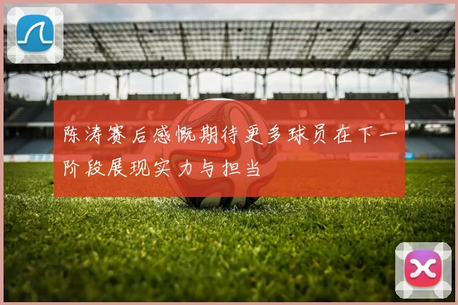 陈涛赛后感慨期待更多球员在下一阶段展现实力与担当