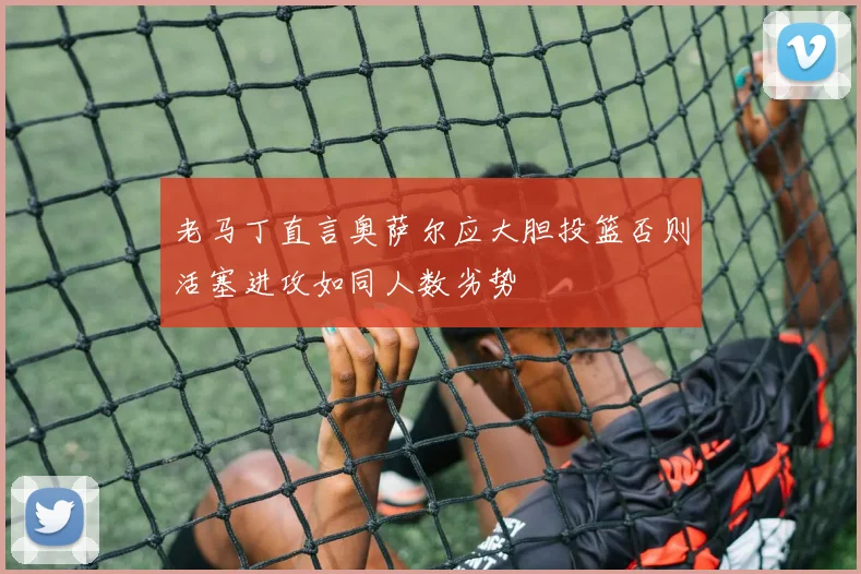 老马丁直言奥萨尔应大胆投篮否则活塞进攻如同人数劣势