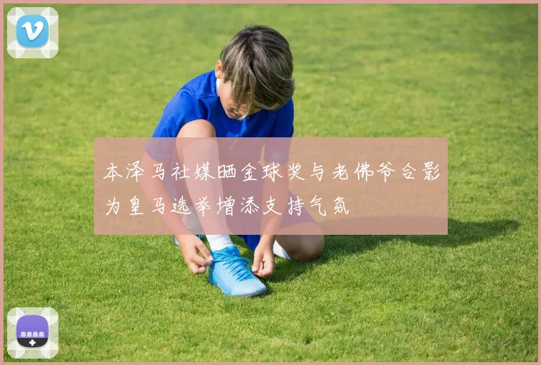 本泽马社媒晒金球奖与老佛爷合影为皇马选举增添支持气氛