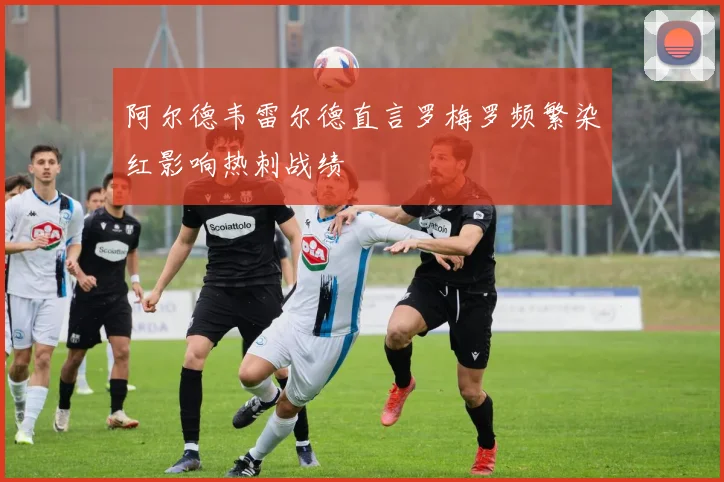 阿尔德韦雷尔德直言罗梅罗频繁染红影响热刺战绩