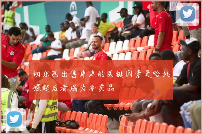 切尔西出售库库的关键因素是哈托崛起后者成为非卖品