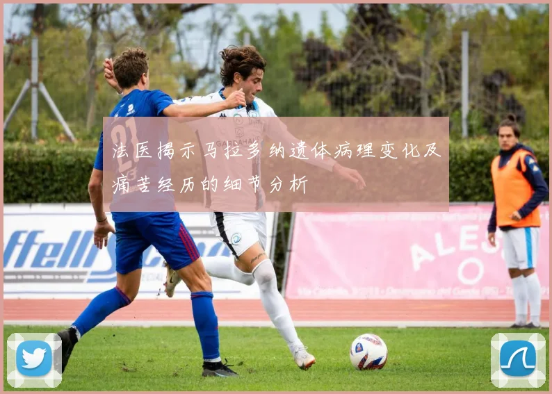 法医揭示马拉多纳遗体病理变化及痛苦经历的细节分析