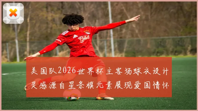 美国队2026世界杯主客场球衣设计灵感源自星条旗元素展现爱国情怀