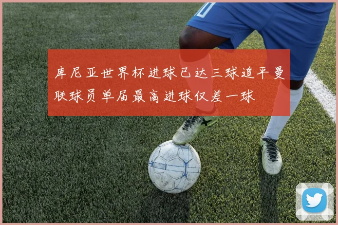 库尼亚世界杯进球已达三球追平曼联球员单届最高进球仅差一球