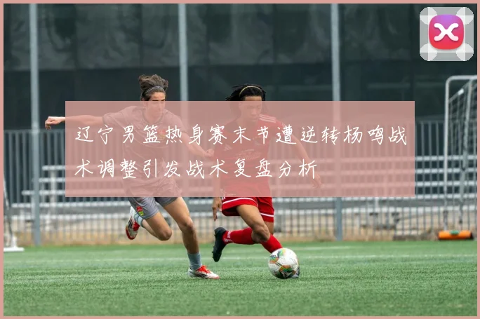 辽宁男篮热身赛末节遭逆转杨鸣战术调整引发战术复盘分析