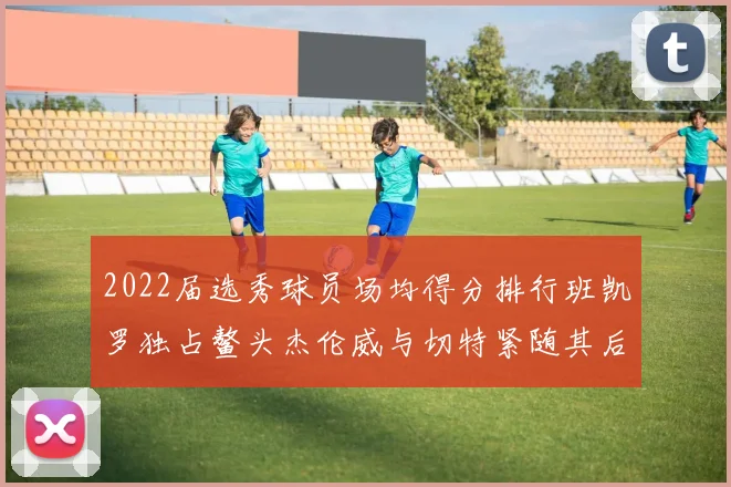 2022届选秀球员场均得分排行班凯罗独占鳌头杰伦威与切特紧随其后