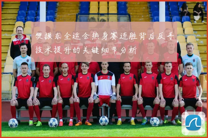 樊振东全运会热身赛连胜背后反手技术提升的关键细节分析
